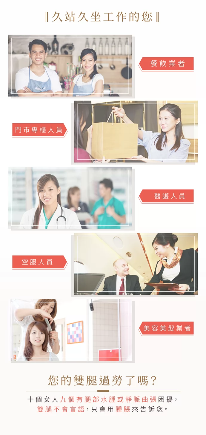 久站久坐工作者、餐飲業者(服務生)、門市專櫃小姐、老師及教職人員、醫護人員(醫生、護士、護理師),空服人員(空姐、空少),美容美髮業者(美髮師) 十個女人九個有腿部水腫或靜脈曲張困擾,雙腿不會言語,只會用腫脹來告訴您。  久站久坐工作者、餐飲業者(服務生)、門市專櫃小姐、老師及教職人員、醫護人員(醫生、護士、護理師),空服人員(空姐、空少),美容美髮業者(美髮師) 十個女人九個有腿部水腫或靜脈曲張困擾,雙腿不會言語,只會用腫脹來告訴您。