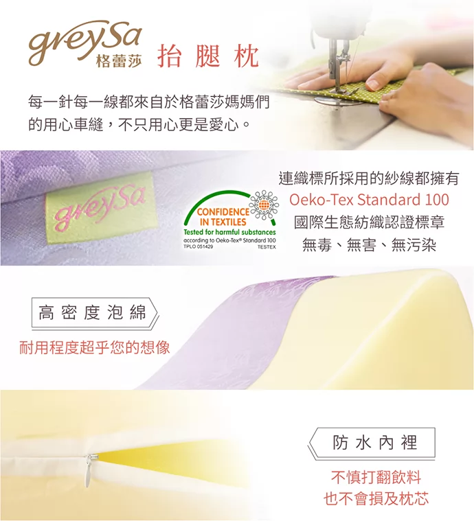 GreySa格蕾莎抬腿枕 每一針每一線,都來自格蕾莎的媽媽們用心車縫,不只用心更是愛心 連織標所採用的紗線都擁有Oeko-Tex Standard 100國際生態紡織認證標章 GreySa格蕾莎抬腿枕 每一針每一線,都來自格蕾莎的媽媽們用心車縫,不只用心更是愛心 連織標所採用的紗線都擁有Oeko-Tex Standard 100國際生態紡織認證標章