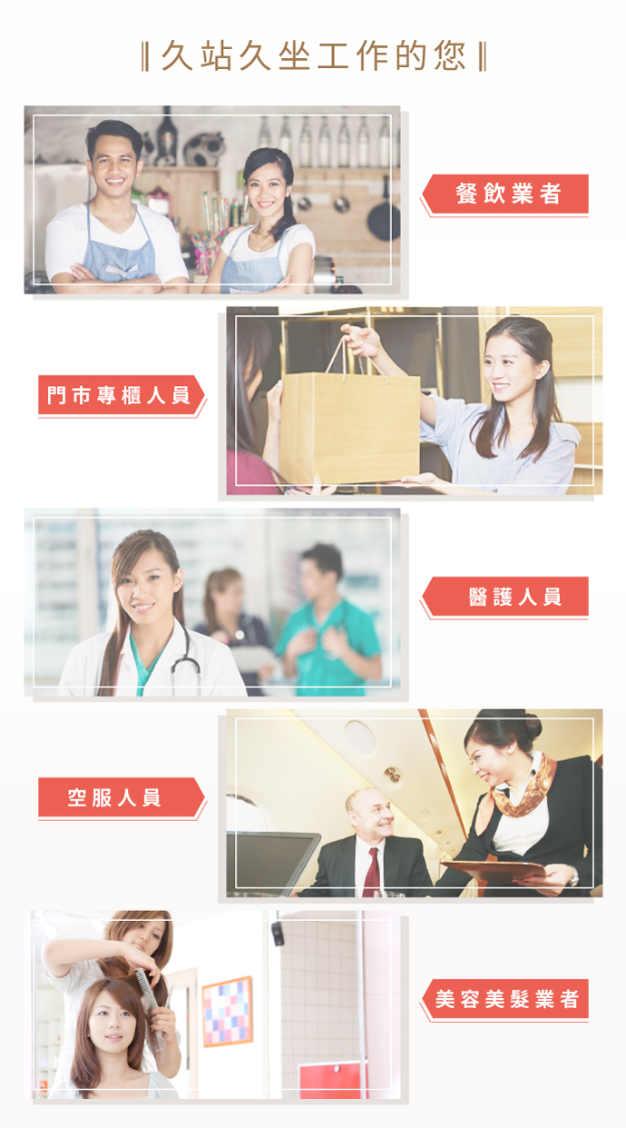 適用對象：久站久坐工作者、餐飲業者（服務生）、門市專櫃小姐、老師及教職人員、醫護人員（醫生、護士、護理師），空服人員（空姐、空少），美容美髮業者（美髮師）