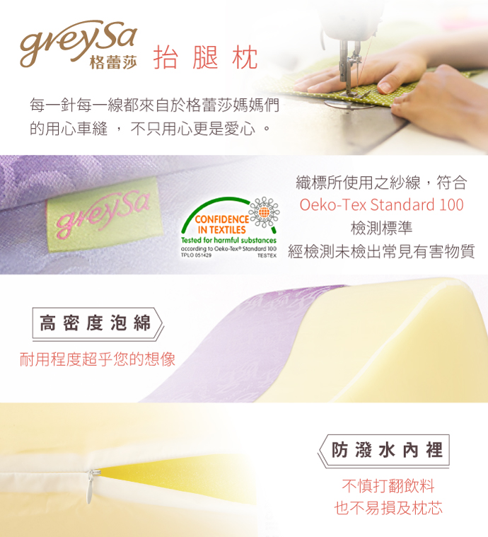 GreySa格蕾莎抬腿枕 每一針每一線，都來自格蕾莎的媽媽們用心車縫，不只用心更是愛心 織標所使用之紗線，符合Oeko-Tex Standard 100檢測標準經檢測未檢出常見有害物質 高密度泡綿：耐用度超乎您的想像 防潑水內裡：不慎打翻飲料也不易損及枕芯