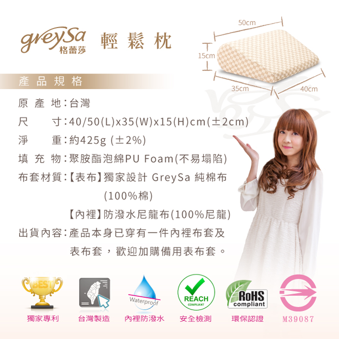 GreySa格蕾莎輕鬆產品規格：原產地：台灣。尺寸：40/50(L)x35(W)x15(H)cm(±2cm)。淨量：約425g(±2%)。填充物：聚氨酯泡綿PU Foam(不易塌陷)。布套材質：【表布】獨家設計 GreySa 純棉布（100%棉），【內裡】防潑水尼龍布（100%尼龍）。出貨內容：產品本身已穿有一件內裡布套及表布套，歡迎加購備用表布套。獨家專利｜MIT台灣製造｜內裡防潑水｜安全檢測｜環保認證