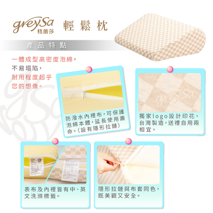 GreySa格蕾莎輕鬆產品特點：1. 一體成型高密度泡綿，不易塌陷，耐用程度超乎您的想像。 2. 防潑水內裡布，可保護泡綿本體，延長使用壽命。（設有隱形拉鏈） 3. 獨家LOGO設計印花，台灣製造，送禮自用兩相宜。 4. 表布及內裡皆有中、英文洗滌標籤。 5. 隱形拉鏈與布套同色，既美觀又安全。