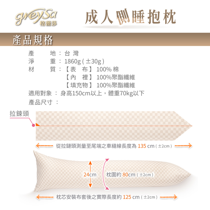 GreySa格蕾莎成人側睡抱枕產品規格：產地：台灣 淨重：1860g（±30g） 【表布】100%棉 【內裡】100%聚酯纖維 【填充物】100%聚酯纖維 適用身高：150~175cm 尺寸：枕圍約80cm（±2cm） 從布套拉鍊頭測量至尾端之車縫線長度約135cm（±2cm） 枕芯安裝布套後之實際長度約125cm（±2cm）