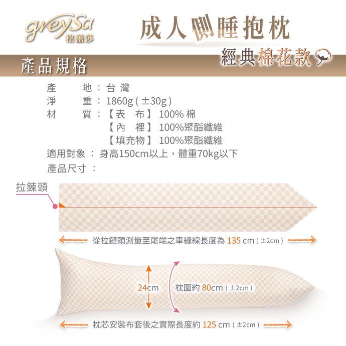 GreySa格蕾莎成人側睡抱枕產品規格：產地：台灣 淨重：1860g（±30g） 【表布】100%棉 【內裡】100%聚酯纖維 【填充物】100%聚酯纖維 適用身高：150~175cm 尺寸：枕圍約80cm（±2cm） 從布套拉鍊頭測量至尾端之車縫線長度約135cm（±2cm） 枕芯安裝布套後之實際長度約125cm（±2cm）