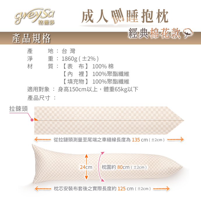 GreySa格蕾莎成人側睡抱枕產品規格：產地：台灣 淨重：1860g（±30g） 【表布】100%棉 【內裡】100%聚酯纖維 【填充物】100%聚酯纖維 適用身高：150~175cm 尺寸：枕圍約80cm（±2cm） 從布套拉鍊頭測量至尾端之車縫線長度約135cm（±2cm） 枕芯安裝布套後之實際長度約125cm（±2cm）