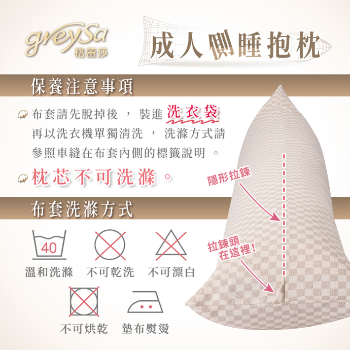 GreySa格蕾莎【成人側睡抱枕】 布套請先脫掉後，裝進洗衣袋，再以洗衣機單獨清洗，洗滌方式請參照車縫在布套內側的標籤說明。 枕芯不可洗滌 隱形拉鏈方便穿脫 布套洗滌方式：溫和洗滌、不可乾洗、不可漂白、不可烘乾、墊布熨燙
