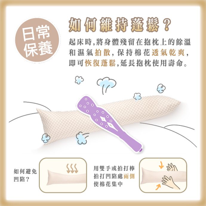 日常保養 如何維持蓬鬆? 起床時，將身體殘留在抱枕上的餘溫和濕氣拍散，保持棉花透氣乾爽，即可恢復蓬鬆，延長抱枕使用壽命。 如何避免凹陷? 用雙手或拍打棒拍打凹陷處的兩側，使棉花集中。