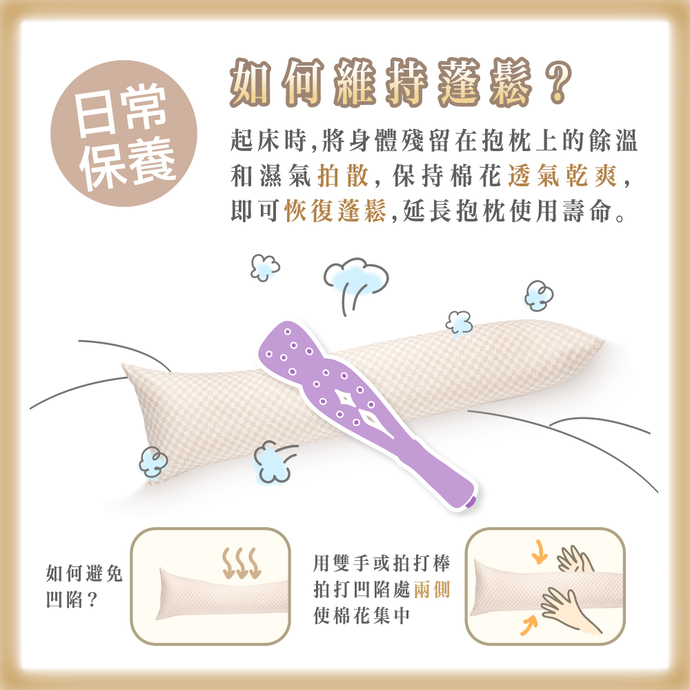 日常保養 如何維持蓬鬆? 起床時，將身體殘留在抱枕上的餘溫和濕氣拍散，保持棉花透氣乾爽，即可恢復蓬鬆，延長抱枕使用壽命。 如何避免凹陷? 用雙手或拍打棒拍打凹陷處的兩側，使棉花集中。